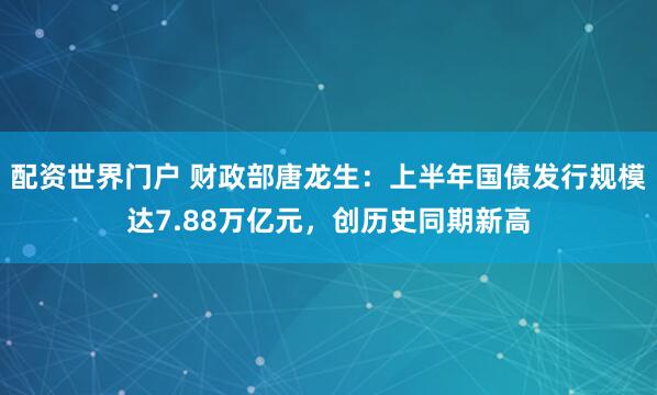 配资世界门户 财政部唐龙生：上半年国债发行规模达7.88万亿元，创历史同期新高