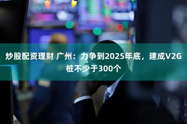 炒股配资理财 广州：力争到2025年底，建成V2G桩不少于300个