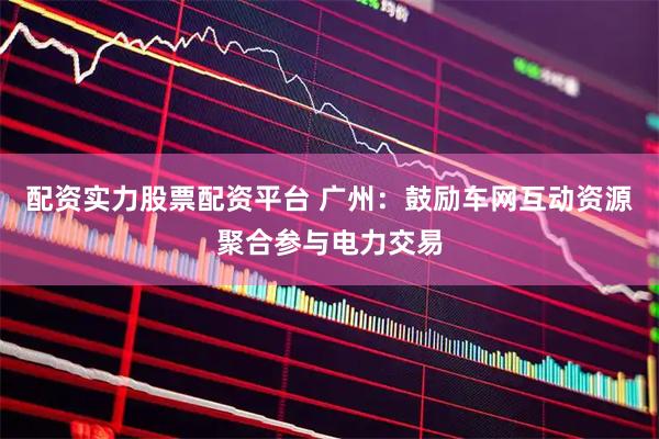配资实力股票配资平台 广州：鼓励车网互动资源聚合参与电力交易