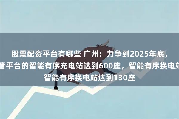 股票配资平台有哪些 广州：力争到2025年底，接入政府监管平台的智能有序充电站达到600座，智能有序换电站达到130座