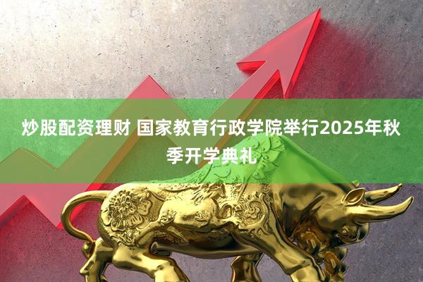 炒股配资理财 国家教育行政学院举行2025年秋季开学典礼