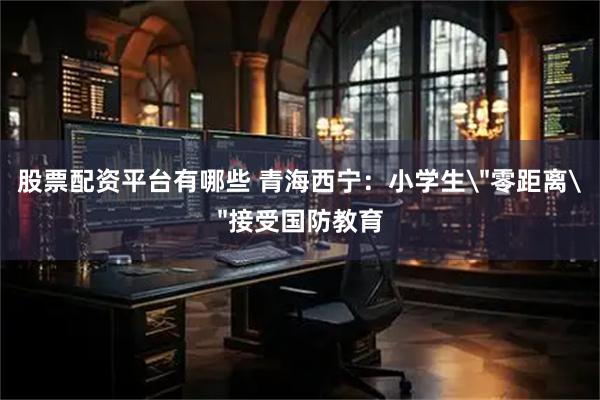 股票配资平台有哪些 青海西宁：小学生＂零距离＂接受国防教育