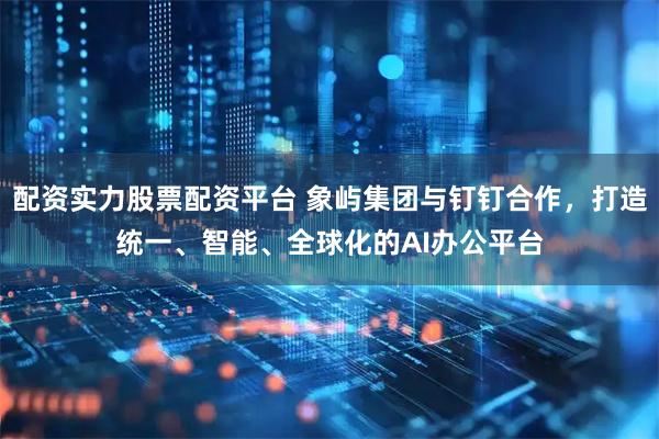 配资实力股票配资平台 象屿集团与钉钉合作，打造统一、智能、全球化的AI办公平台