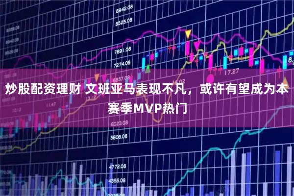 炒股配资理财 文班亚马表现不凡，或许有望成为本赛季MVP热门