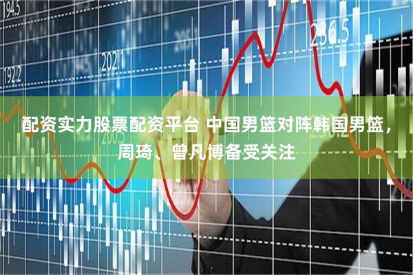 配资实力股票配资平台 中国男篮对阵韩国男篮，周琦、曾凡博备受关注