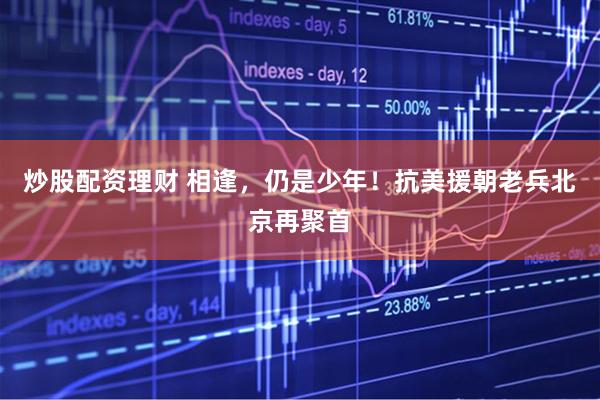 炒股配资理财 相逢，仍是少年！抗美援朝老兵北京再聚首