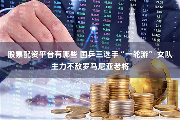 股票配资平台有哪些 国乒三选手“一轮游” 女队主力不敌罗马尼亚老将
