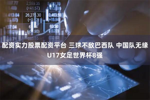 配资实力股票配资平台 三球不敌巴西队 中国队无缘U17女足世界杯8强