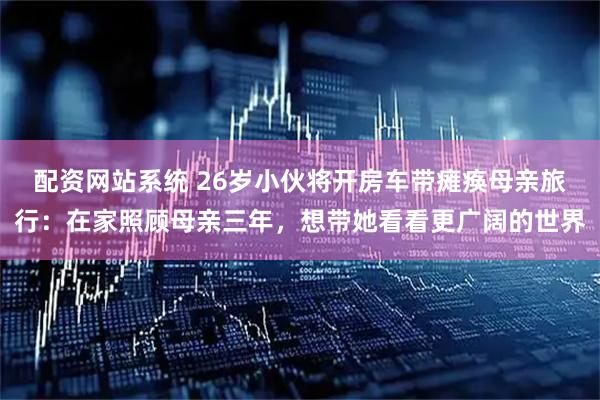 配资网站系统 26岁小伙将开房车带瘫痪母亲旅行：在家照顾母亲三年，想带她看看更广阔的世界
