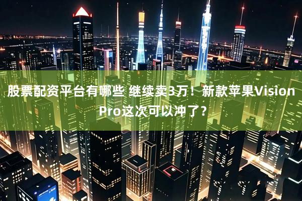 股票配资平台有哪些 继续卖3万！新款苹果Vision Pro这次可以冲了？