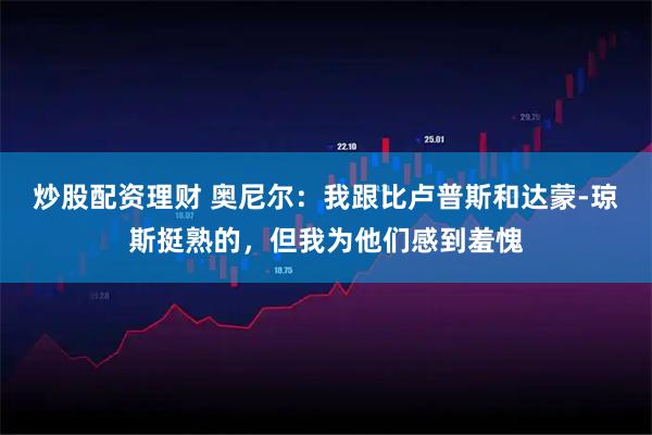 炒股配资理财 奥尼尔：我跟比卢普斯和达蒙-琼斯挺熟的，但我为他们感到羞愧