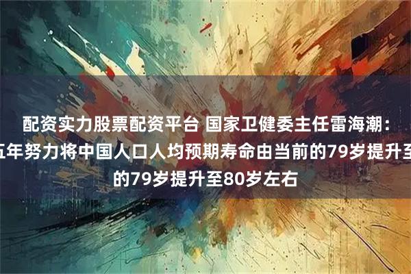 配资实力股票配资平台 国家卫健委主任雷海潮：希望通过五年努力将中国人口人均预期寿命由当前的79岁提升至80岁左右