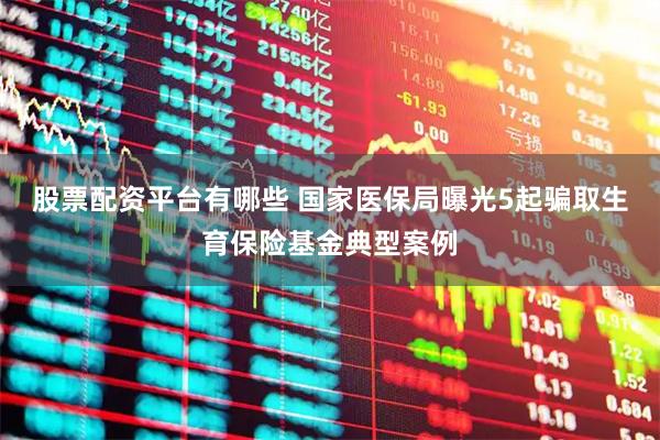 股票配资平台有哪些 国家医保局曝光5起骗取生育保险基金典型案例