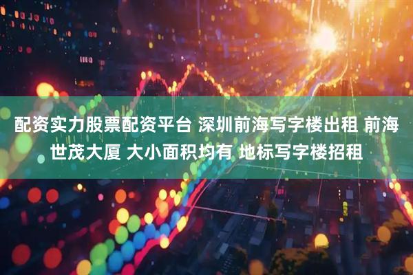 配资实力股票配资平台 深圳前海写字楼出租 前海世茂大厦 大小面积均有 地标写字楼招租