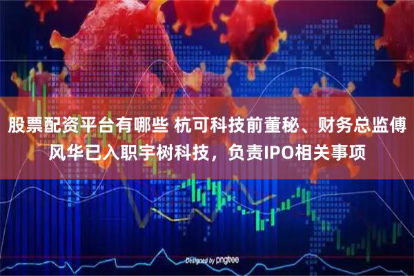股票配资平台有哪些 杭可科技前董秘、财务总监傅风华已入职宇树科技，负责IPO相关事项