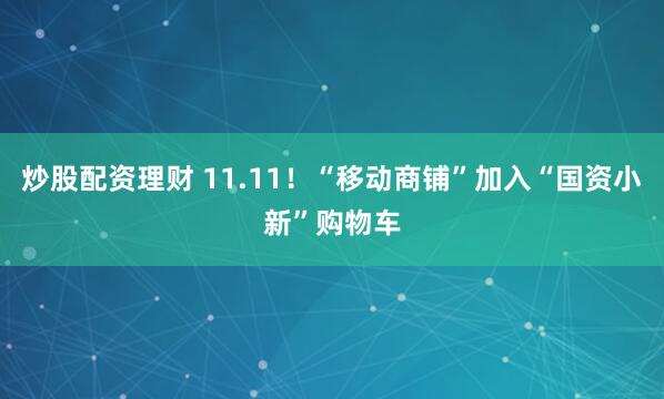 炒股配资理财 11.11！“移动商铺”加入“国资小新”购物车