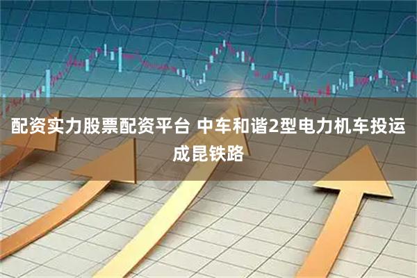 配资实力股票配资平台 中车和谐2型电力机车投运成昆铁路