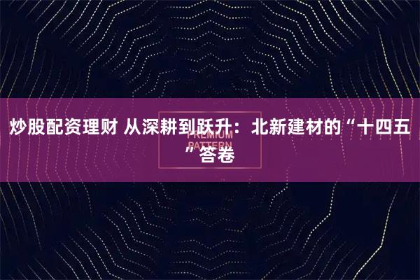 炒股配资理财 从深耕到跃升：北新建材的“十四五”答卷