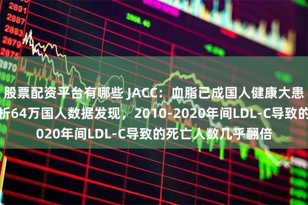 股票配资平台有哪些 JACC：血脂已成国人健康大患！阜外医院团队分析64万国人数据发现，2010-2020年间LDL-C导致的死亡人数几乎翻倍