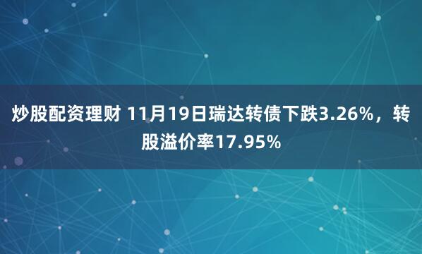 炒股配资理财 11月19日瑞达转债下跌3.26%，转股溢价率17.95%