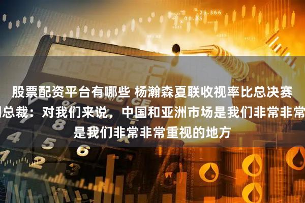 股票配资平台有哪些 杨瀚森夏联收视率比总决赛高，NBA副总裁：对我们来说，中国和亚洲市场是我们非常非常重视的地方