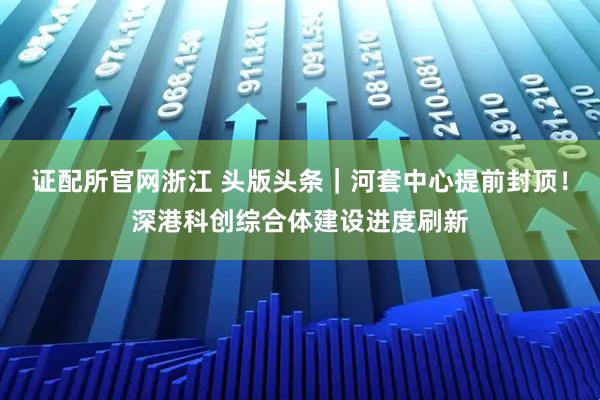 证配所官网浙江 头版头条｜河套中心提前封顶！深港科创综合体建设进度刷新