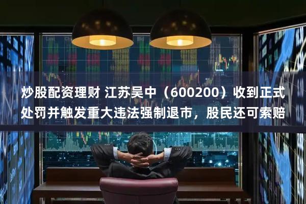 炒股配资理财 江苏吴中（600200）收到正式处罚并触发重大违法强制退市，股民还可索赔