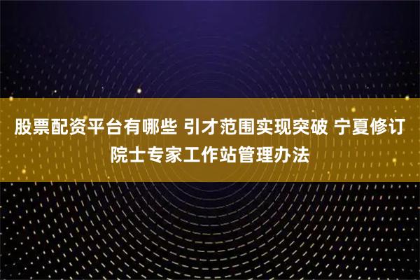 股票配资平台有哪些 引才范围实现突破 宁夏修订院士专家工作站管理办法