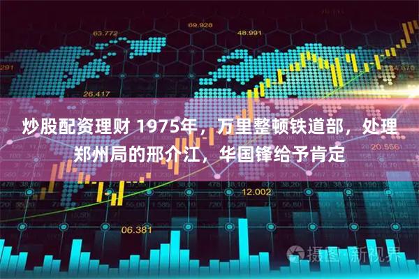 炒股配资理财 1975年，万里整顿铁道部，处理郑州局的邢介江，华国锋给予肯定