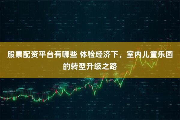 股票配资平台有哪些 体验经济下，室内儿童乐园的转型升级之路