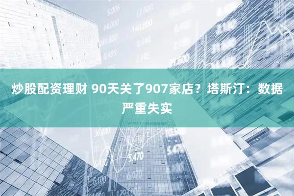 炒股配资理财 90天关了907家店？塔斯汀：数据严重失实