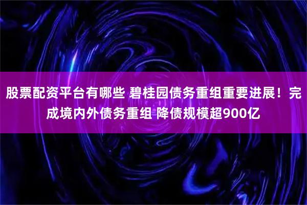 股票配资平台有哪些 碧桂园债务重组重要进展！完成境内外债务重组 降债规模超900亿