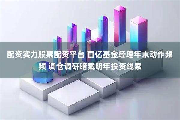 配资实力股票配资平台 百亿基金经理年末动作频频 调仓调研暗藏明年投资线索