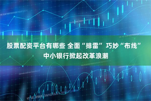 股票配资平台有哪些 全面“排雷” 巧妙“布线” 中小银行掀起改革浪潮