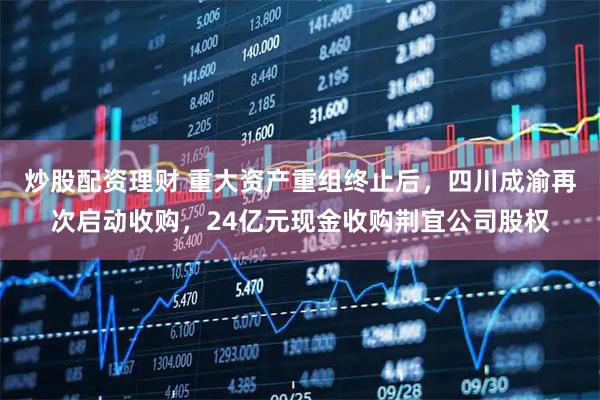 炒股配资理财 重大资产重组终止后，四川成渝再次启动收购，24亿元现金收购荆宜公司股权