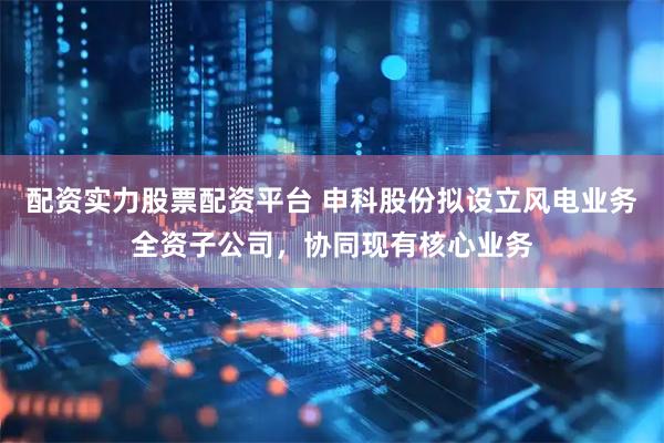 配资实力股票配资平台 申科股份拟设立风电业务全资子公司，协同现有核心业务