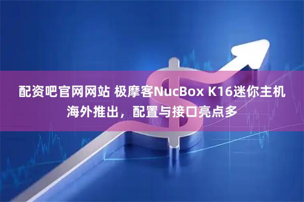 配资吧官网网站 极摩客NucBox K16迷你主机海外推出，配置与接口亮点多