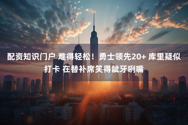 配资知识门户 难得轻松！勇士领先20+ 库里疑似打卡 在替补席笑得龇牙咧嘴