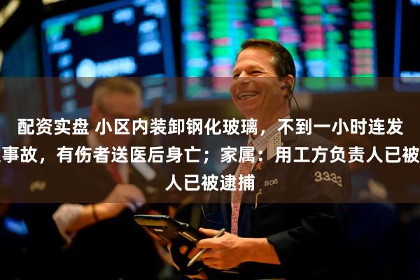配资实盘 小区内装卸钢化玻璃，不到一小时连发两起事故，有伤者送医后身亡；家属：用工方负责人已被逮捕
