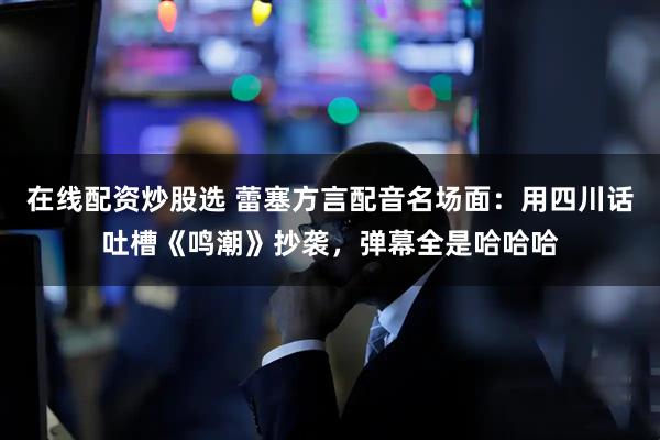 在线配资炒股选 蕾塞方言配音名场面：用四川话吐槽《鸣潮》抄袭，弹幕全是哈哈哈