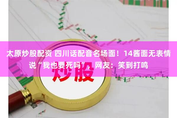 太原炒股配资 四川话配音名场面！14酱面无表情说“我也要死吗”，网友：笑到打鸣