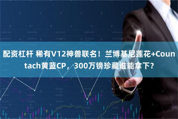 配资杠杆 稀有V12神兽联名！兰博基尼莲花+Countach黄蓝CP，300万镑珍藏谁能拿下？
