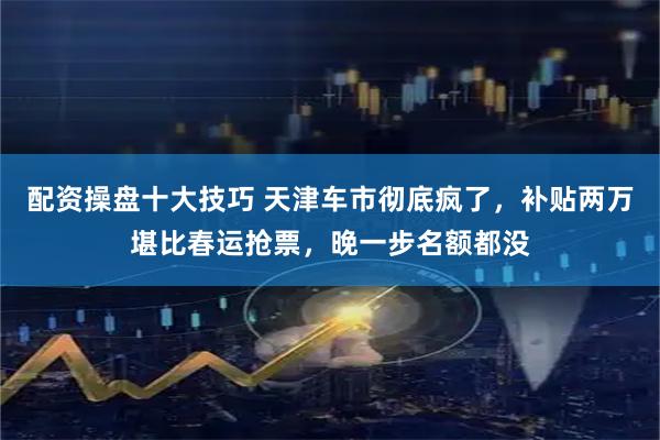 配资操盘十大技巧 天津车市彻底疯了，补贴两万堪比春运抢票，晚一步名额都没