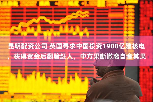 昆明配资公司 英国寻求中国投资1900亿建核电，获得资金后翻脸赶人，中方果断撤离自食其果