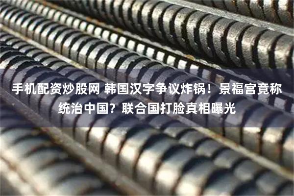 手机配资炒股网 韩国汉字争议炸锅！景福宫竟称统治中国？联合国打脸真相曝光