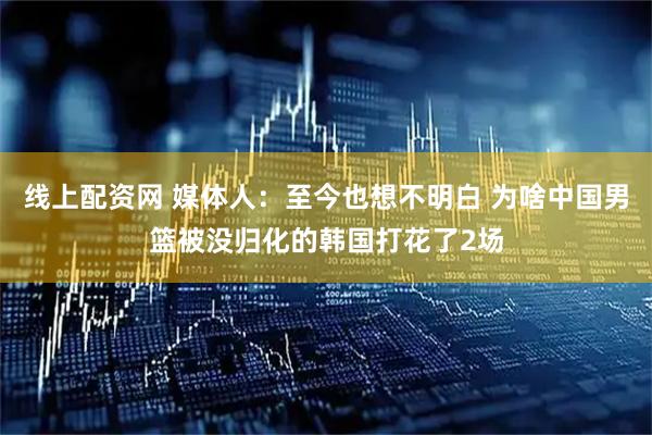 线上配资网 媒体人：至今也想不明白 为啥中国男篮被没归化的韩国打花了2场