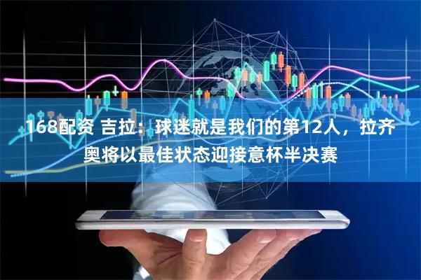 168配资 吉拉：球迷就是我们的第12人，拉齐奥将以最佳状态迎接意杯半决赛