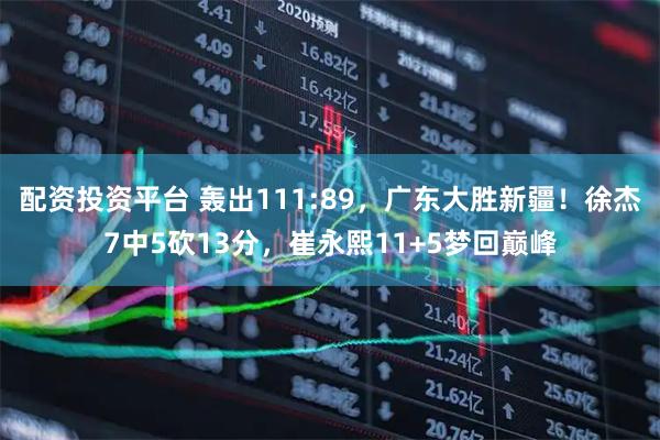 配资投资平台 轰出111:89，广东大胜新疆！徐杰7中5砍13分，崔永熙11+5梦回巅峰