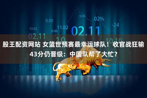 股王配资网站 女篮世预赛最幸运球队！收官战狂输43分仍晋级：中国队帮了大忙？