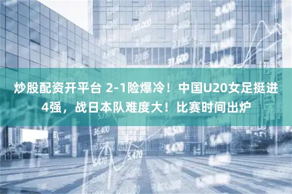 炒股配资开平台 2-1险爆冷！中国U20女足挺进4强，战日本队难度大！比赛时间出炉